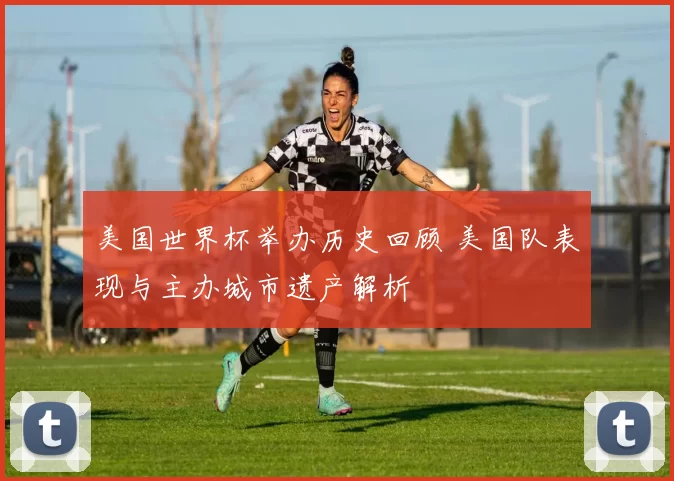 美国世界杯举办历史回顾 美国队表现与主办城市遗产解析