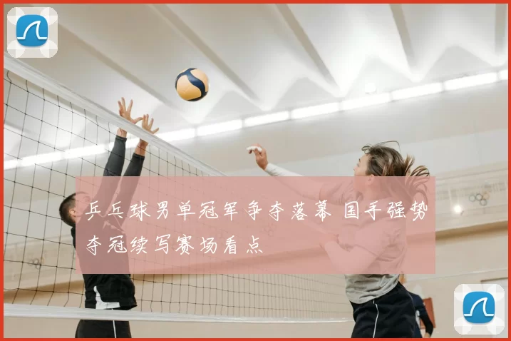 乒乓球男单冠军争夺落幕 国手强势夺冠续写赛场看点