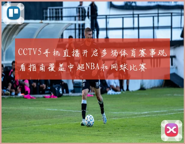 CCTV5手机直播开启多场体育赛事观看指南覆盖中超NBA和网球比赛