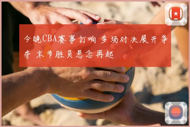 今晚CBA赛事打响 多场对决展开争夺 末节胜负悬念再起