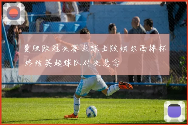 曼联欧冠决赛点球击败切尔西捧杯 终结英超球队对决悬念