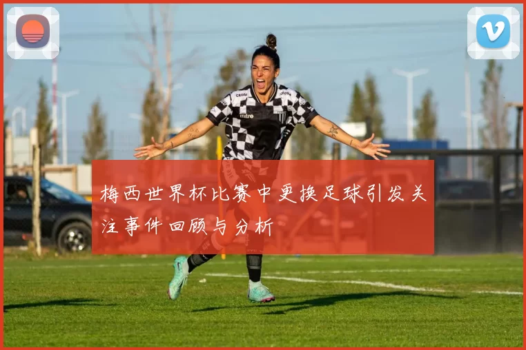梅西世界杯比赛中更换足球引发关注事件回顾与分析