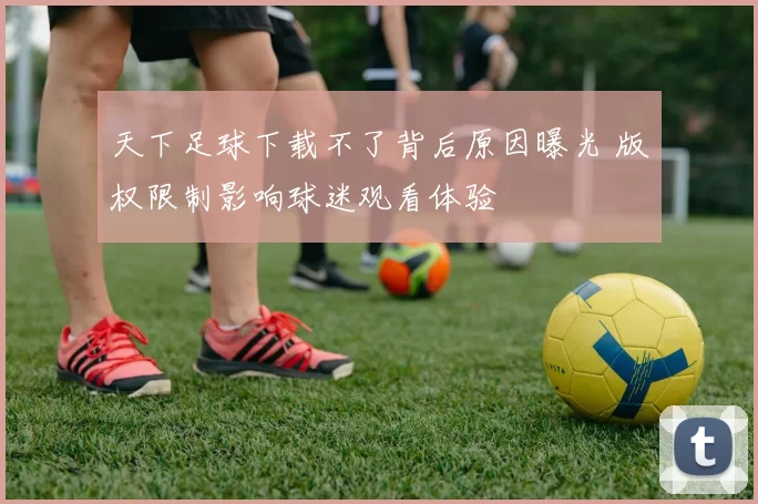 天下足球下载不了背后原因曝光 版权限制影响球迷观看体验