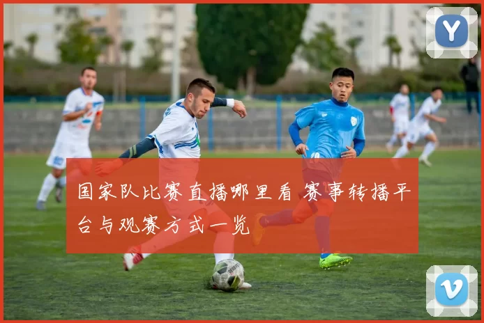 国家队比赛直播哪里看 赛事转播平台与观赛方式一览