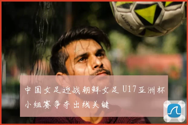 中国女足迎战朝鲜女足 U17亚洲杯小组赛争夺出线关键