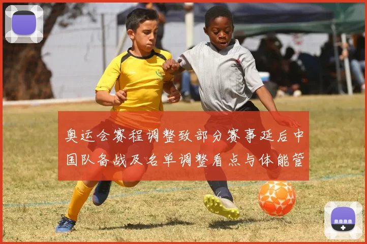 奥运会赛程调整致部分赛事延后中国队备战及名单调整看点与体能管理