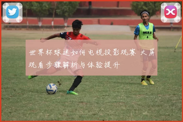 世界杯球迷如何电视投影观赛 大屏观看步骤解析与体验提升