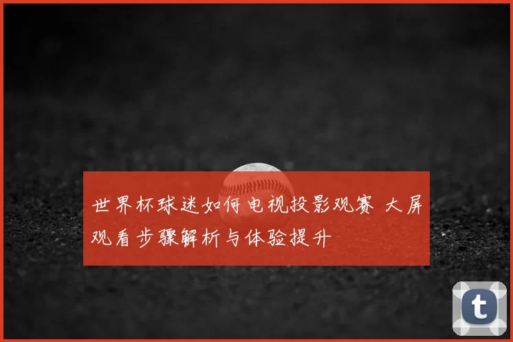 世界杯球迷如何电视投影观赛 大屏观看步骤解析与体验提升