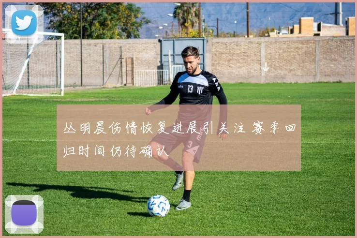 丛明晨伤情恢复进展引关注 赛季回归时间仍待确认