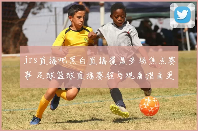 jrs直播吧黑白直播覆盖多场焦点赛事 足球篮球直播赛程与观看指南更新