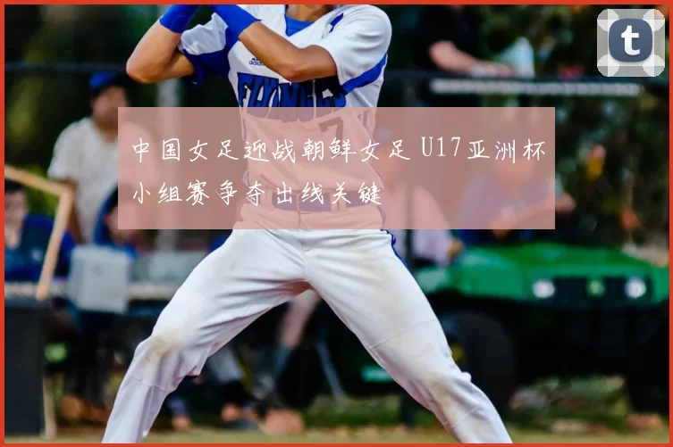 中国女足迎战朝鲜女足 U17亚洲杯小组赛争夺出线关键