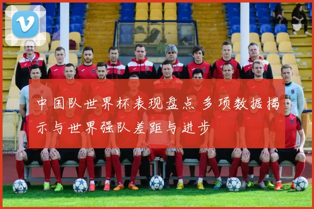 中国队世界杯表现盘点 多项数据揭示与世界强队差距与进步