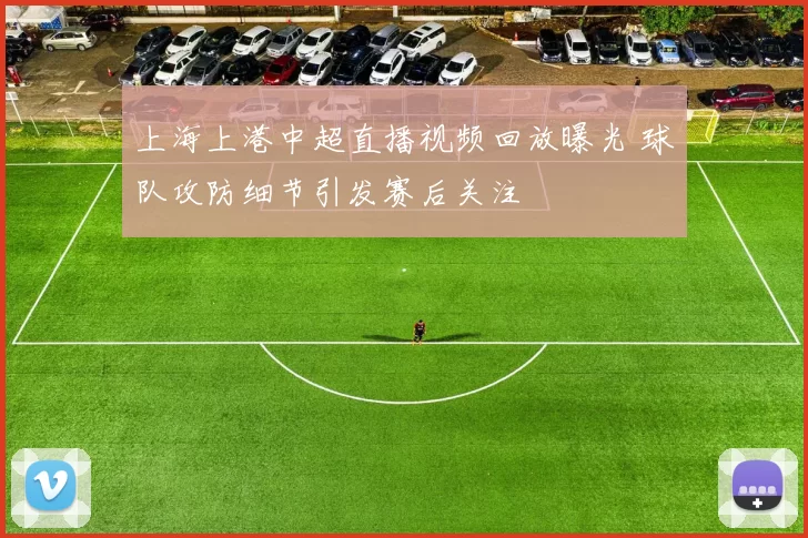 上海上港中超直播视频回放曝光 球队攻防细节引发赛后关注