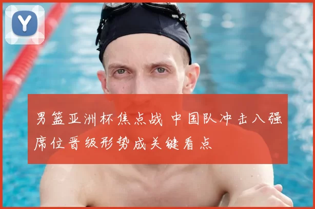 男篮亚洲杯焦点战 中国队冲击八强席位晋级形势成关键看点