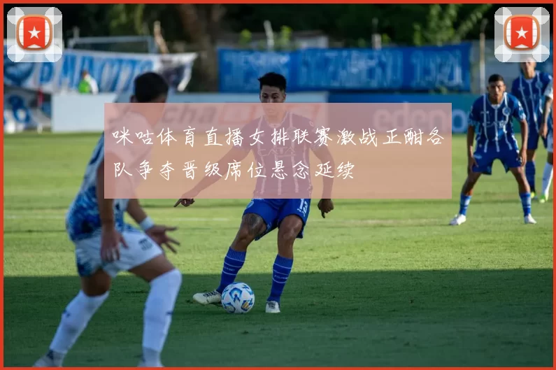 咪咕体育直播女排联赛激战正酣各队争夺晋级席位悬念延续