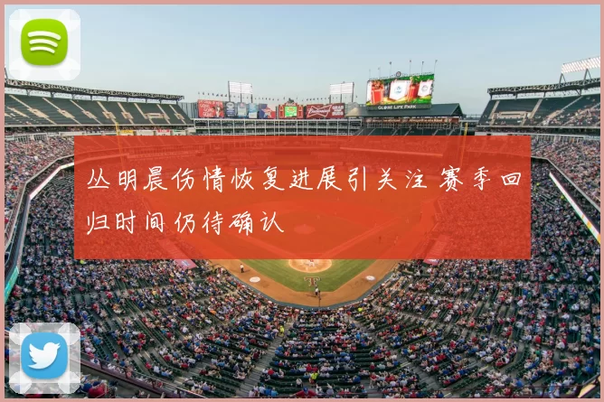 丛明晨伤情恢复进展引关注 赛季回归时间仍待确认