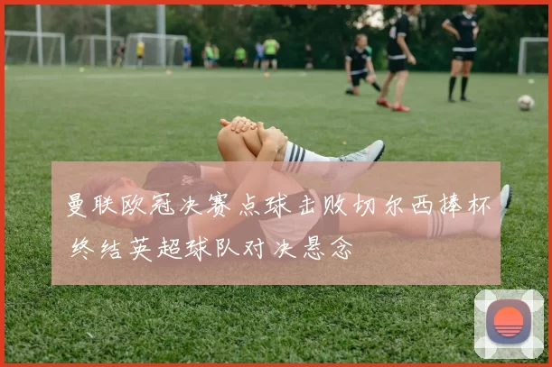 曼联欧冠决赛点球击败切尔西捧杯 终结英超球队对决悬念