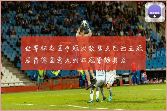 世界杯各国夺冠次数盘点巴西五冠居首德国意大利四冠紧随其后