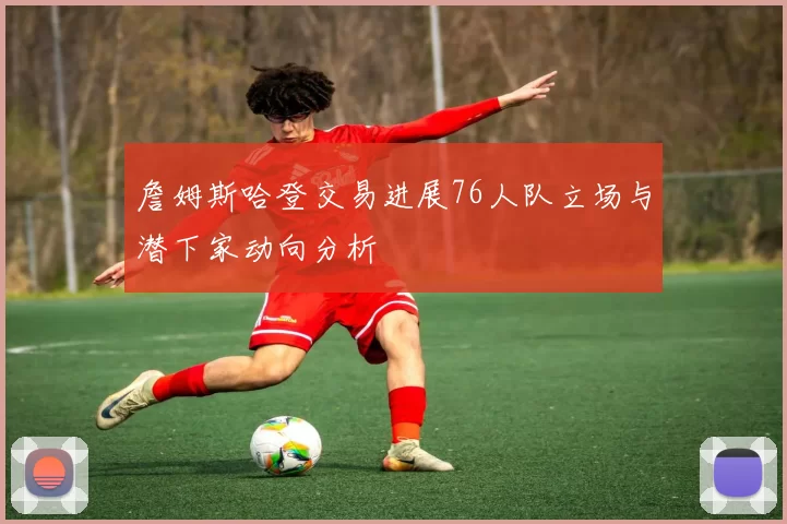 詹姆斯哈登交易进展76人队立场与潜下家动向分析