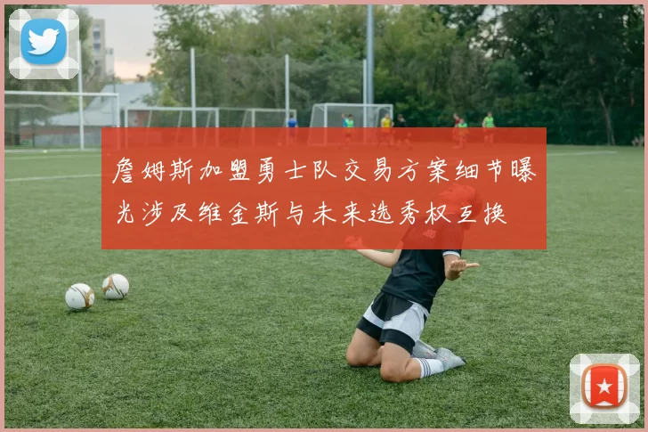 詹姆斯加盟勇士队交易方案细节曝光涉及维金斯与未来选秀权互换