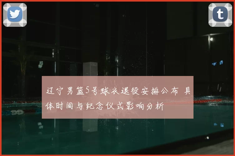 辽宁男篮5号球衣退役安排公布 具体时间与纪念仪式影响分析