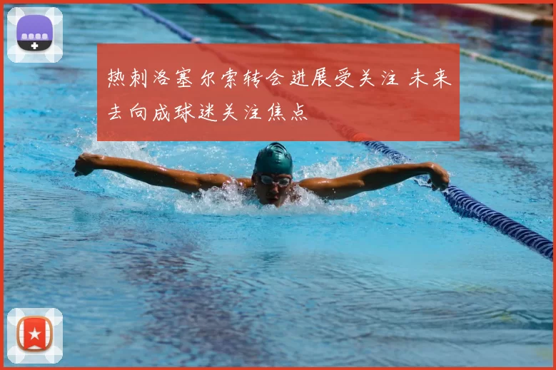 热刺洛塞尔索转会进展受关注 未来去向成球迷关注焦点