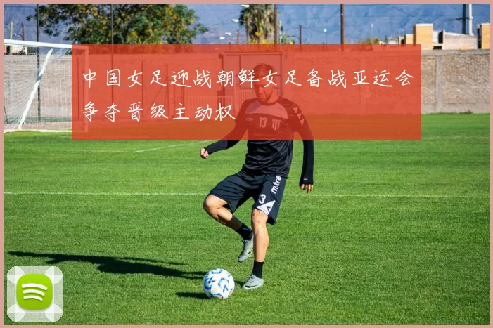 中国女足迎战朝鲜女足备战亚运会争夺晋级主动权