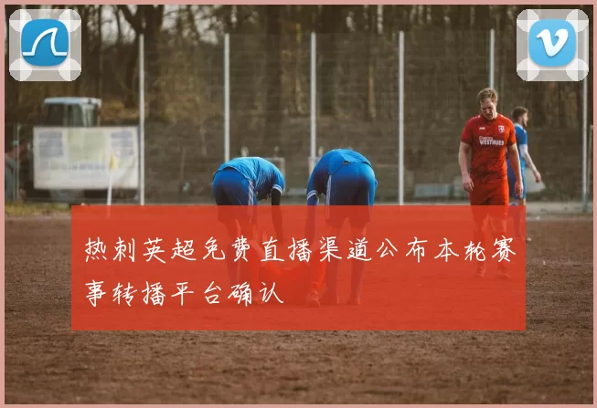 热刺英超免费直播渠道公布本轮赛事转播平台确认