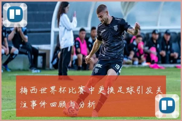 梅西世界杯比赛中更换足球引发关注事件回顾与分析