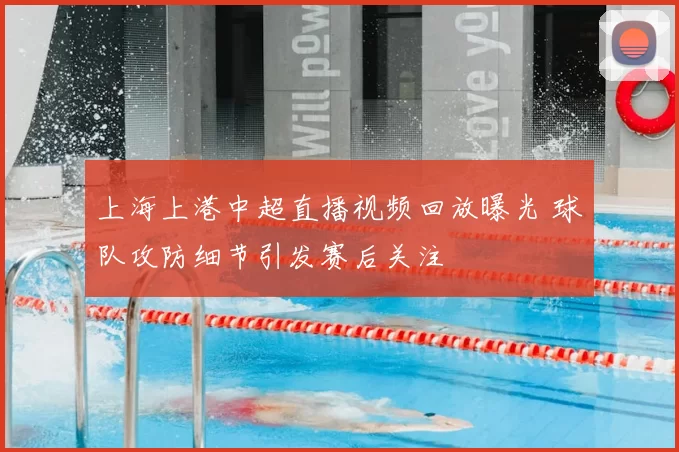 上海上港中超直播视频回放曝光 球队攻防细节引发赛后关注