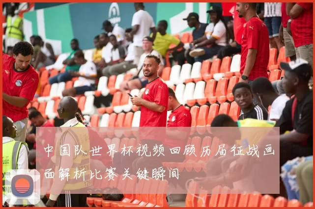 中国队世界杯视频回顾历届征战画面解析比赛关键瞬间