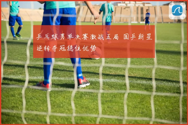 乒乓球男单决赛激战五局 国乒新星逆转夺冠稳住优势