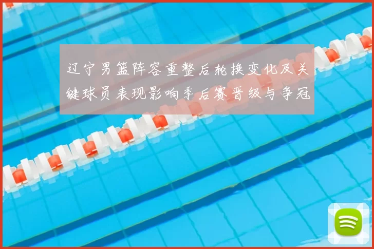 辽宁男篮阵容重整后轮换变化及关键球员表现影响季后赛晋级与争冠预期