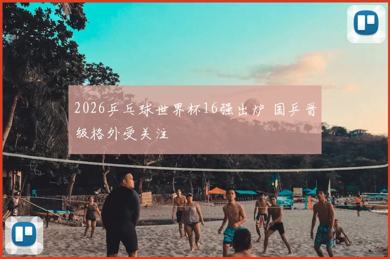 2026乒乓球世界杯16强出炉 国乒晋级格外受关注